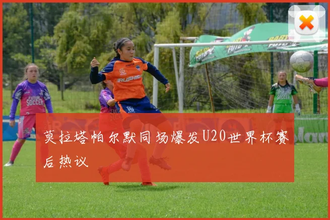 莫拉塔帕尔默同场爆发U20世界杯赛后热议
