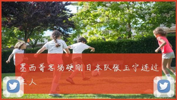 墨西哥客场硬刚日本队张玉宁连过三人