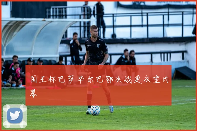 国王杯巴萨毕尔巴鄂决战更衣室内幕