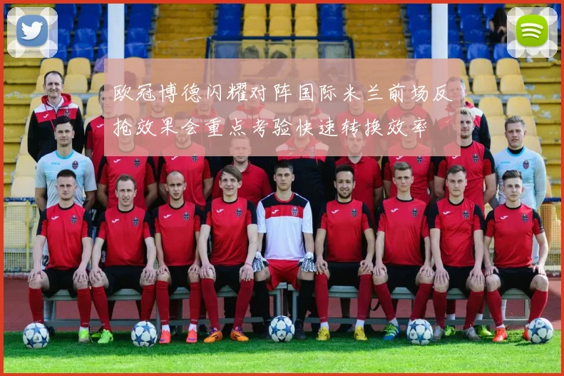 欧冠博德闪耀对阵国际米兰前场反抢效果会重点考验快速转换效率