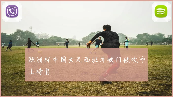 欧洲杯中国女足西班牙破门被吹冲上榜首