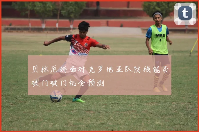 贝林厄姆面对克罗地亚队防线能否破门破门机会预测