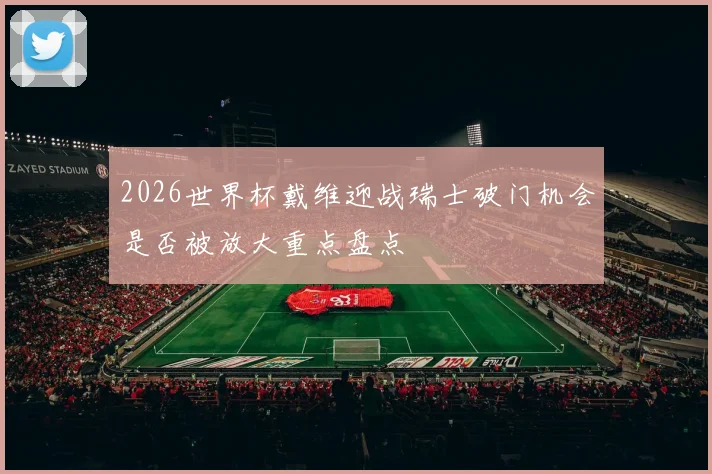 2026世界杯戴维迎战瑞士破门机会是否被放大重点盘点
