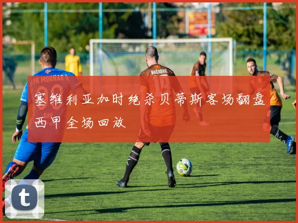 塞维利亚加时绝杀贝蒂斯客场翻盘西甲全场回放
