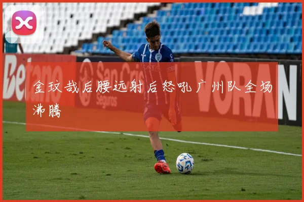 金玟哉后腰远射后怒吼广州队全场沸腾