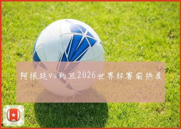 阿根廷vs约旦2026世界杯赛前热度