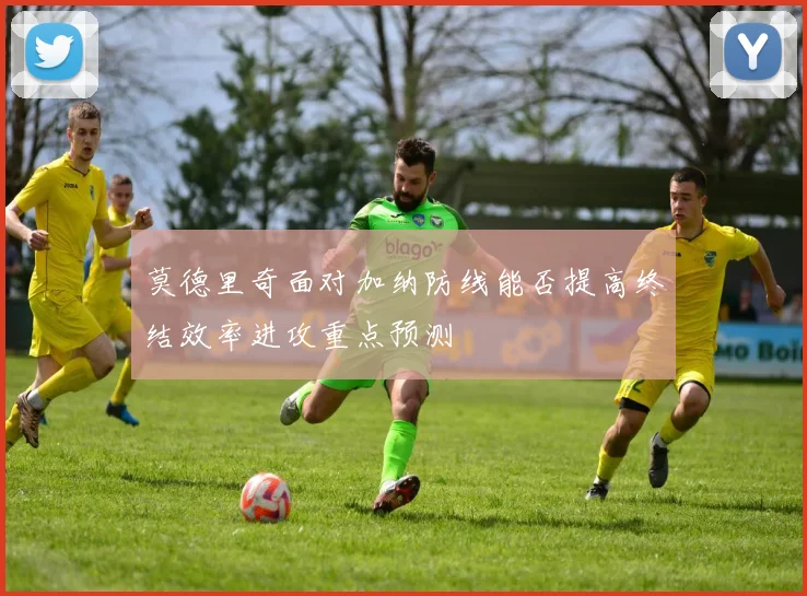 莫德里奇面对加纳防线能否提高终结效率进攻重点预测