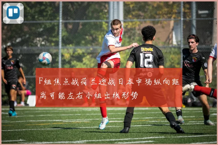 F组焦点战荷兰迎战日本中场纵向距离可能左右小组出线形势