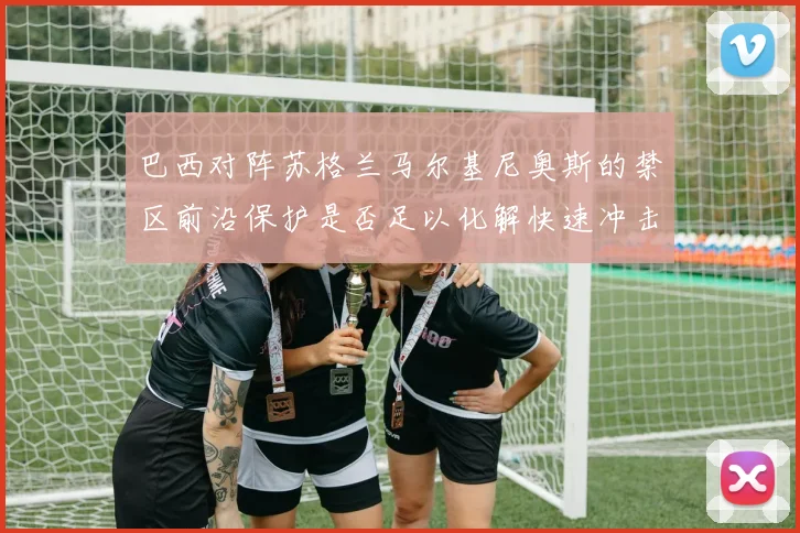 巴西对阵苏格兰马尔基尼奥斯的禁区前沿保护是否足以化解快速冲击