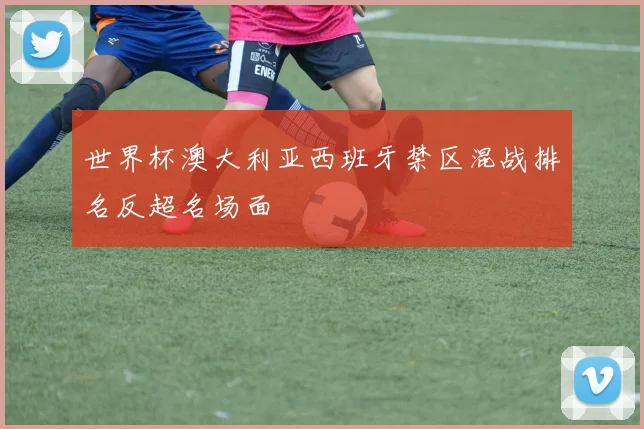 世界杯澳大利亚西班牙禁区混战排名反超名场面