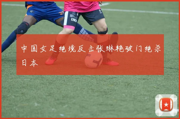 中国女足绝境反击张琳艳破门绝杀日本