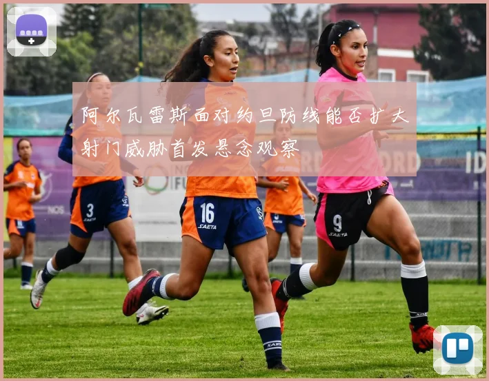 阿尔瓦雷斯面对约旦防线能否扩大射门威胁首发悬念观察