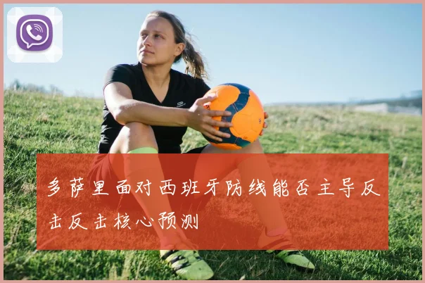 多萨里面对西班牙防线能否主导反击反击核心预测