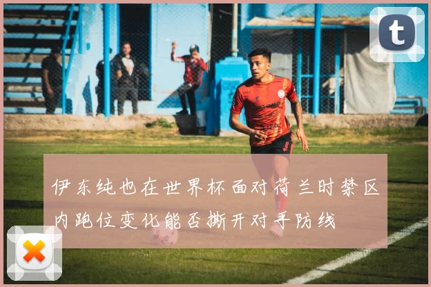 伊东纯也在世界杯面对荷兰时禁区内跑位变化能否撕开对手防线