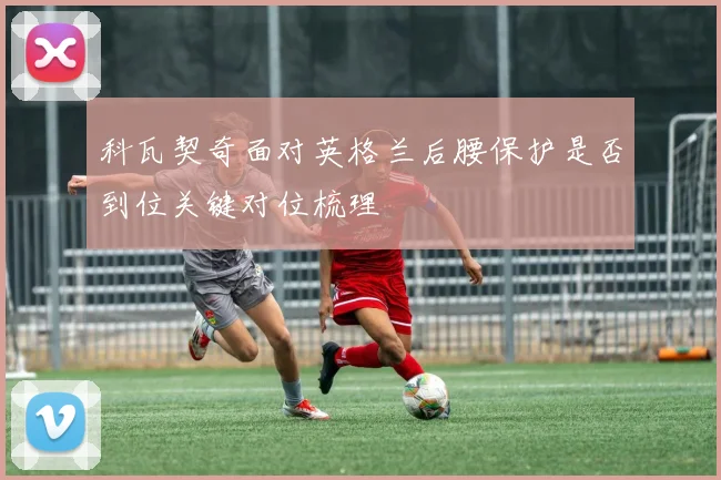科瓦契奇面对英格兰后腰保护是否到位关键对位梳理