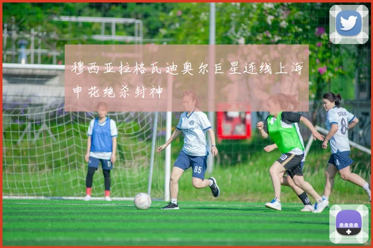 穆西亚拉格瓦迪奥尔巨星连线上海申花绝杀封神