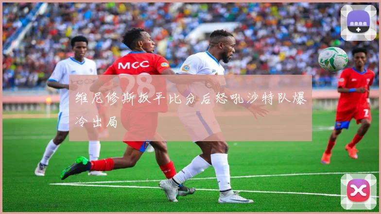 维尼修斯扳平比分后怒吼沙特队爆冷出局