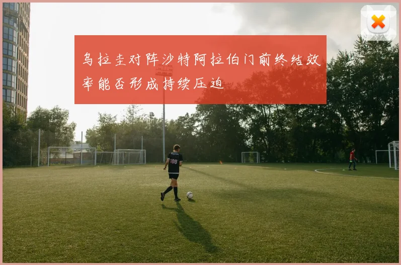 乌拉圭对阵沙特阿拉伯门前终结效率能否形成持续压迫