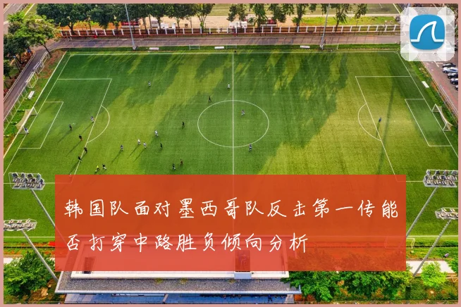 韩国队面对墨西哥队反击第一传能否打穿中路胜负倾向分析