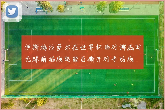 伊斯梅拉萨尔在世界杯面对挪威时无球前插线路能否撕开对手防线