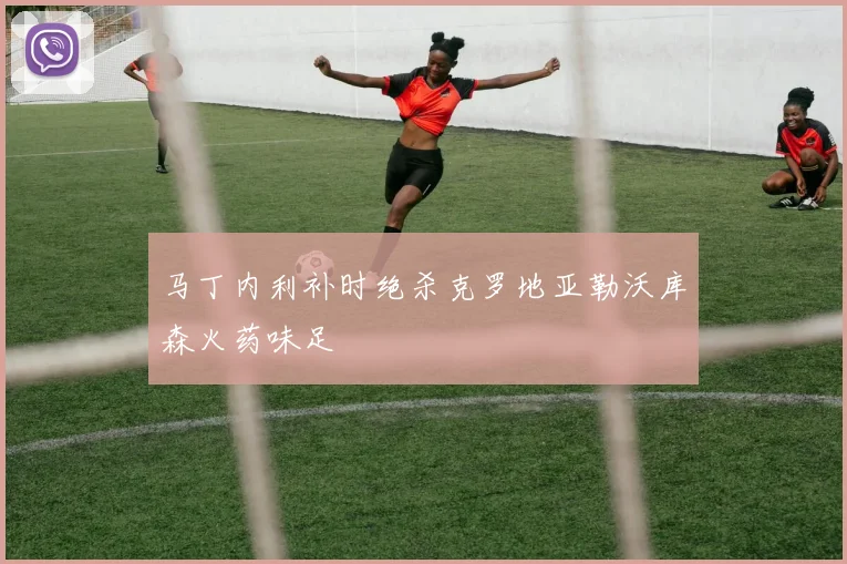 马丁内利补时绝杀克罗地亚勒沃库森火药味足