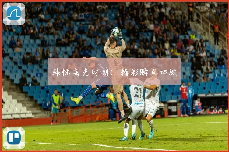 韩悦高光时刻：精彩瞬间回顾