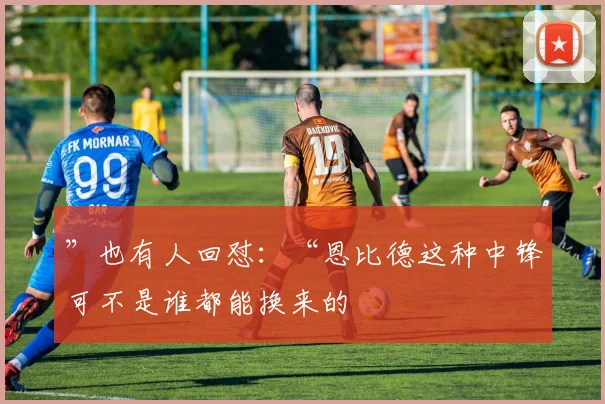 ”也有人回怼：“恩比德这种中锋可不是谁都能换来的