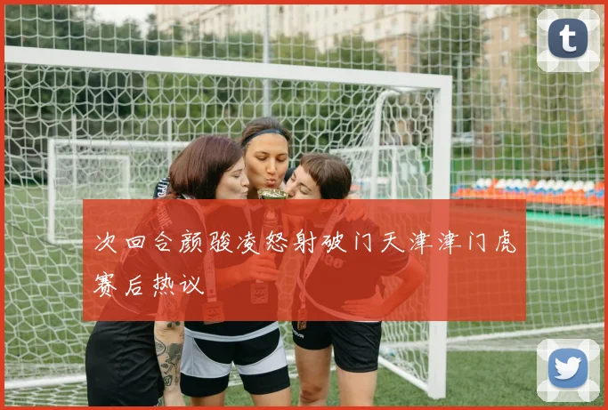 次回合颜骏凌怒射破门天津津门虎赛后热议