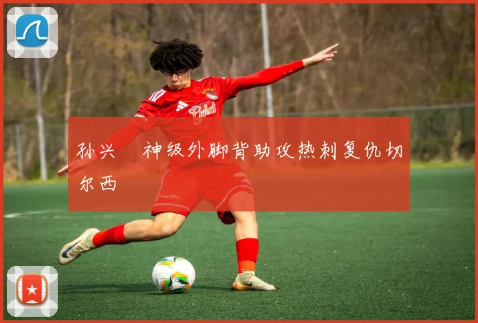 孙兴慜神级外脚背助攻热刺复仇切尔西