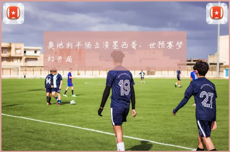 奥地利半场击溃墨西哥，世预赛梦幻开局