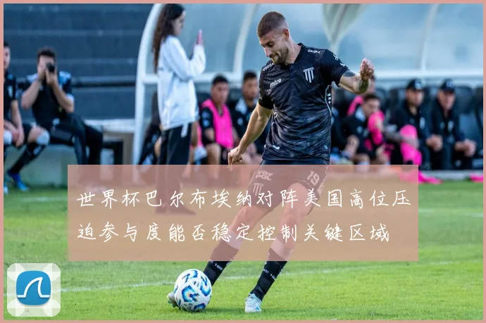 世界杯巴尔布埃纳对阵美国高位压迫参与度能否稳定控制关键区域