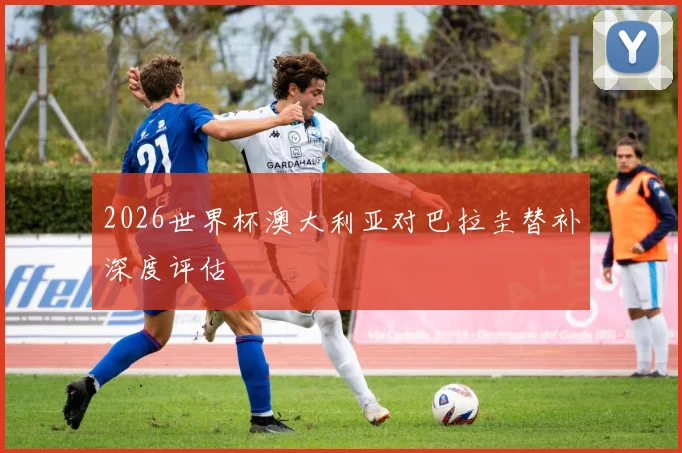 2026世界杯澳大利亚对巴拉圭替补深度评估