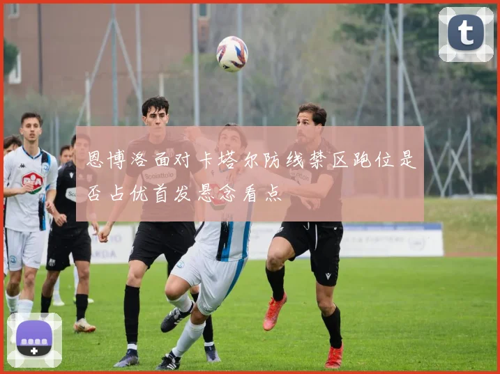 恩博洛面对卡塔尔防线禁区跑位是否占优首发悬念看点