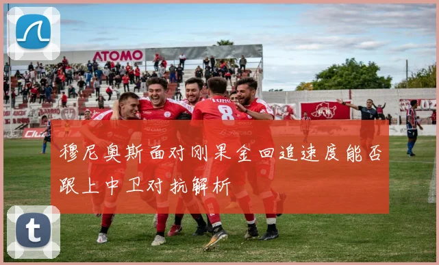 穆尼奥斯面对刚果金回追速度能否跟上中卫对抗解析
