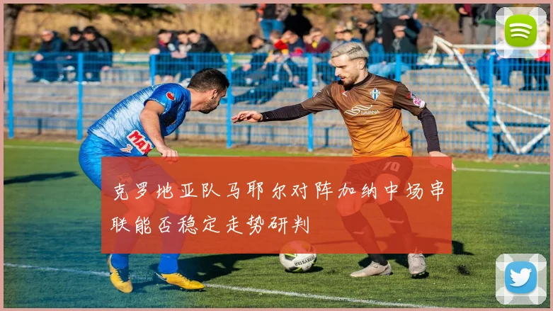 克罗地亚队马耶尔对阵加纳中场串联能否稳定走势研判