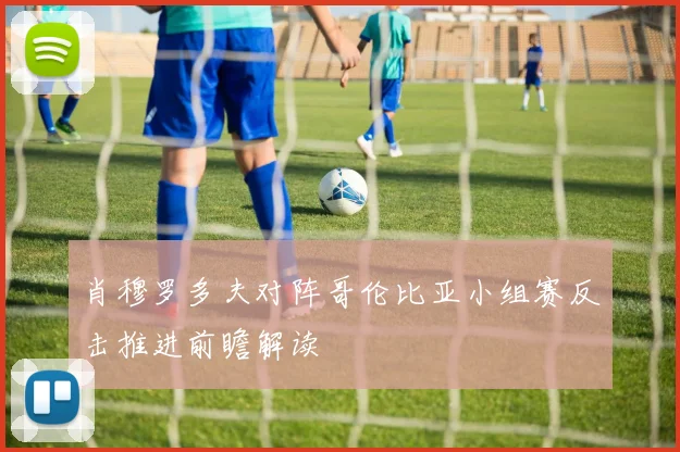 肖穆罗多夫对阵哥伦比亚小组赛反击推进前瞻解读