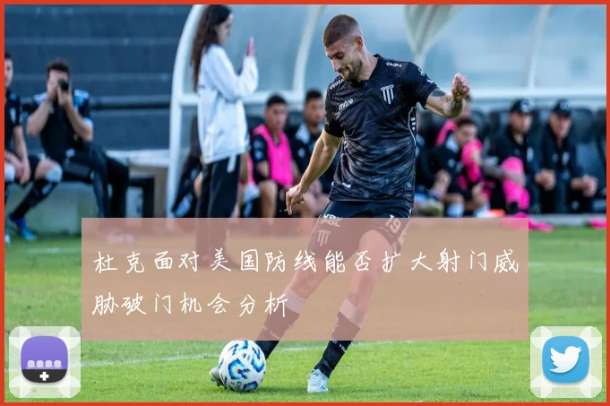 杜克面对美国防线能否扩大射门威胁破门机会分析