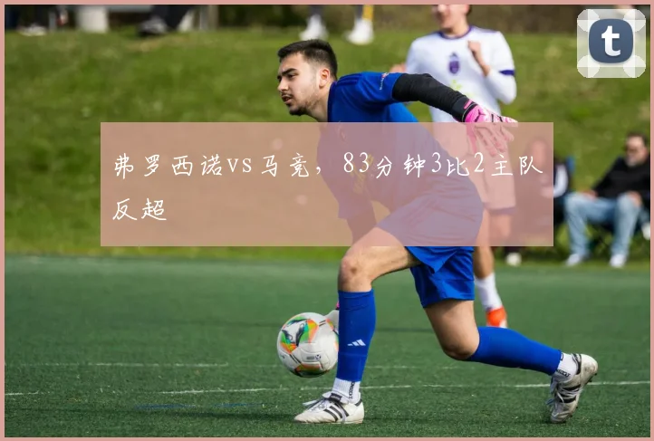 弗罗西诺vs马竞，83分钟3比2主队反超