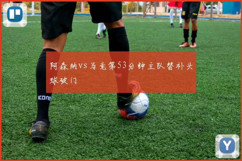 阿森纳vs马竞第53分钟主队替补头球破门