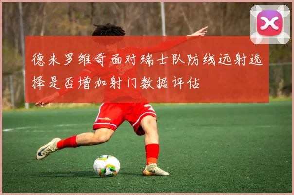 德米罗维奇面对瑞士队防线远射选择是否增加射门数据评估