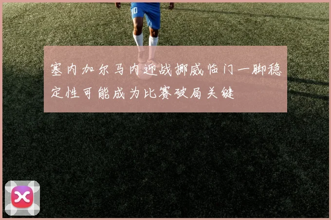 塞内加尔马内迎战挪威临门一脚稳定性可能成为比赛破局关键