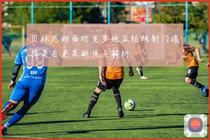 贝林厄姆面对克罗地亚防线射门选择是否更果断焦点解析