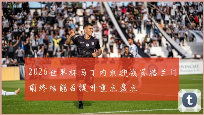 2026世界杯马丁内利迎战苏格兰门前终结能否提升重点盘点