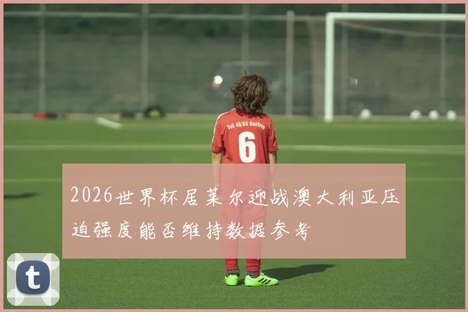 2026世界杯居莱尔迎战澳大利亚压迫强度能否维持数据参考