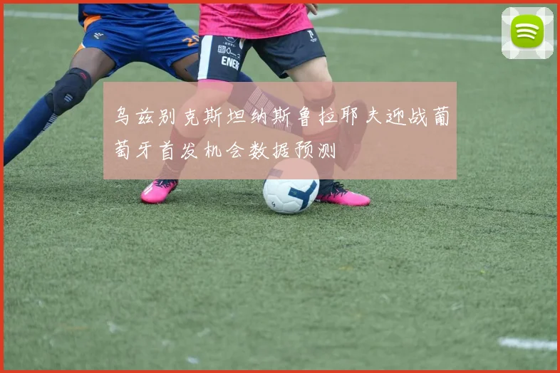 乌兹别克斯坦纳斯鲁拉耶夫迎战葡萄牙首发机会数据预测