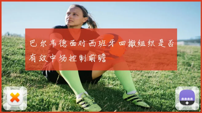 巴尔韦德面对西班牙回撤组织是否有效中场控制前瞻