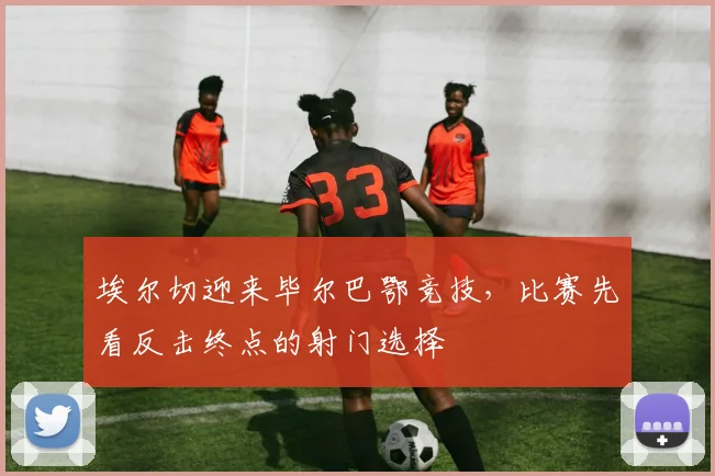 埃尔切迎来毕尔巴鄂竞技，比赛先看反击终点的射门选择